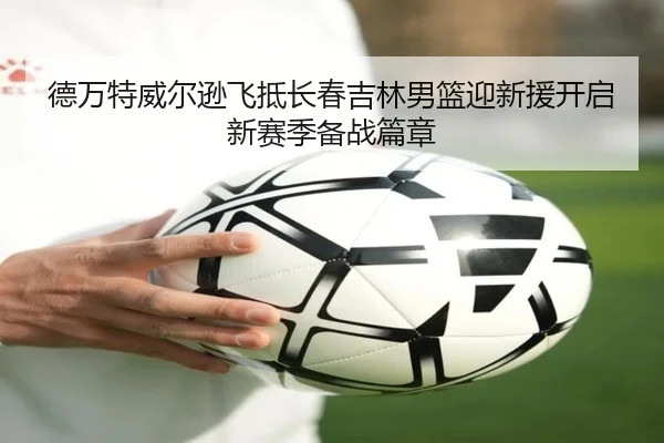 德万特威尔逊飞抵长春吉林男篮迎新援开启新赛季备战篇章